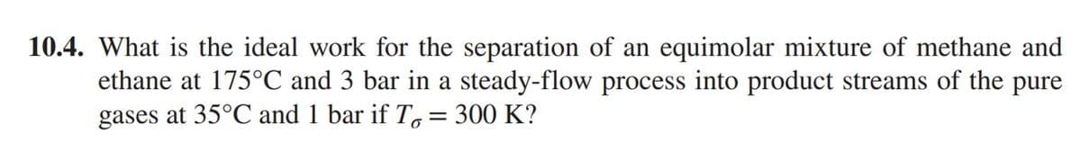 10.4. What is the ideal work for the separation of an equimolar mixture of methane and
ethane at 175°C and 3 bar in a steady-flow process into product streams of the pure
gases at 35°C and 1 bar if T = 300 K?