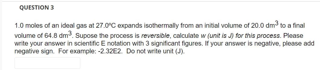QUESTION 3
1.0 moles of an ideal gas at 27.0°C expands isothermally from an initial volume of 20.0 dm³. to a final
volume of 64.8 dm3³. Supose the process is reversible, calculate w (unit is J) for this process. Please
write your answer in scientific E notation with 3 significant figures. If your answer is negative, please add
negative sign. For example: -2.32E2. Do not write unit (J).