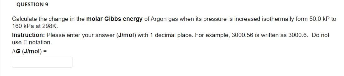 QUESTION 9
Calculate the change in the molar Gibbs energy of Argon gas when its pressure is increased isothermally form 50.0 kP to
160 kPa at 298K.
Instruction: Please enter your answer (J/mol) with 1 decimal place. For example, 3000.56 is written as 3000.6. Do not
use E notation.
AG (J/mol) =