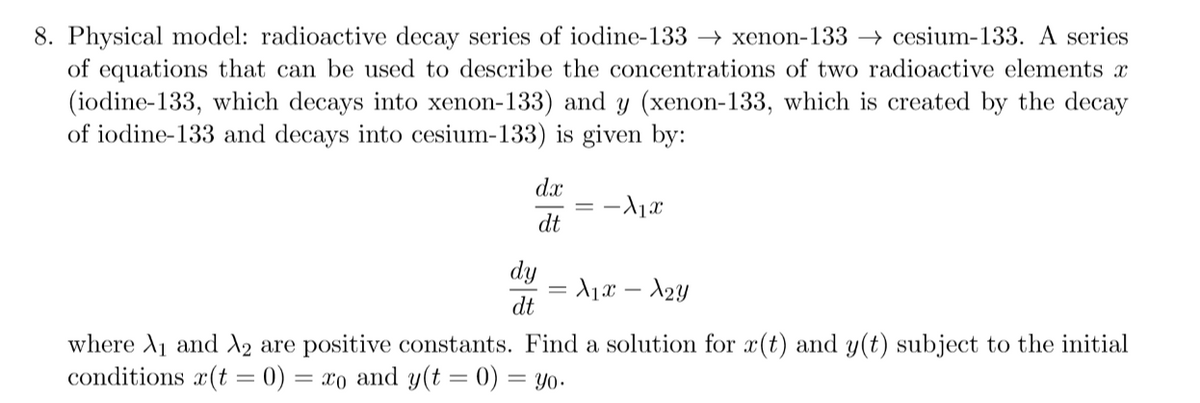 8. Physical model: radioactive decay series of iodine-133 → xenon-133 → cesium-133. A series
of equations that can be used to describe the concentrations of two radioactive elements x
(iodine-133, which decays into xenon-133) and y (xenon-133, which is created by the decay
of iodine-133 and decays into cesium-133) is given by:
dx
dt
dy
= A1x – A2y
dt
where A1 and X2 are positive constants. Find a solution for x(t) and y(t) subject to the initial
conditions x(t = 0) = xo and y(t = 0) = yo-
