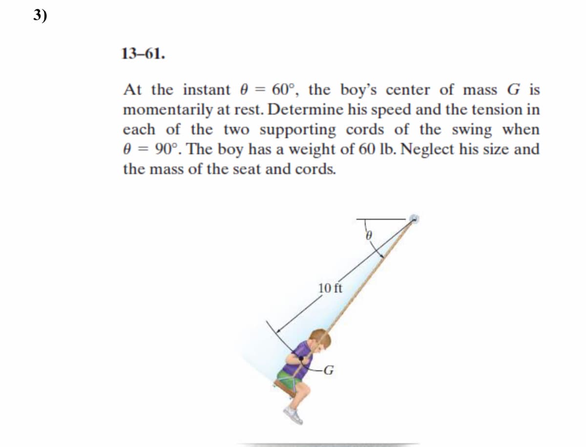 3)
13–61.
At the instant 0 = 60°, the boy's center of mass G is
momentarily at rest. Determine his speed and the tension in
each of the two supporting cords of the swing when
0 = 90°. The boy has a weight of 60 lb. Neglect his size and
the mass of the seat and cords.
10 ft
-G
