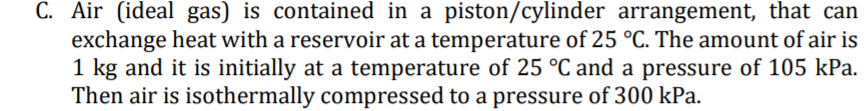 C. Air (ideal gas) is contained in a piston/cylinder arrangement, that can
exchange heat with a reservoir at a temperature of 25 °C. The amount of air is
1 kg and it is initially at a temperature of 25 °C and a pressure of 105 kPa.
Then air is isothermally compressed to a pressure of 300 kPa.
