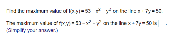 Find the maximum value of f(x,y) = 53 – x2 - y? on the line x + 7y = 50.
The maximum value of f(x,y) = 53 – x2 - y? on the line x+ 7y = 50 is
(Simplify your answer.)
