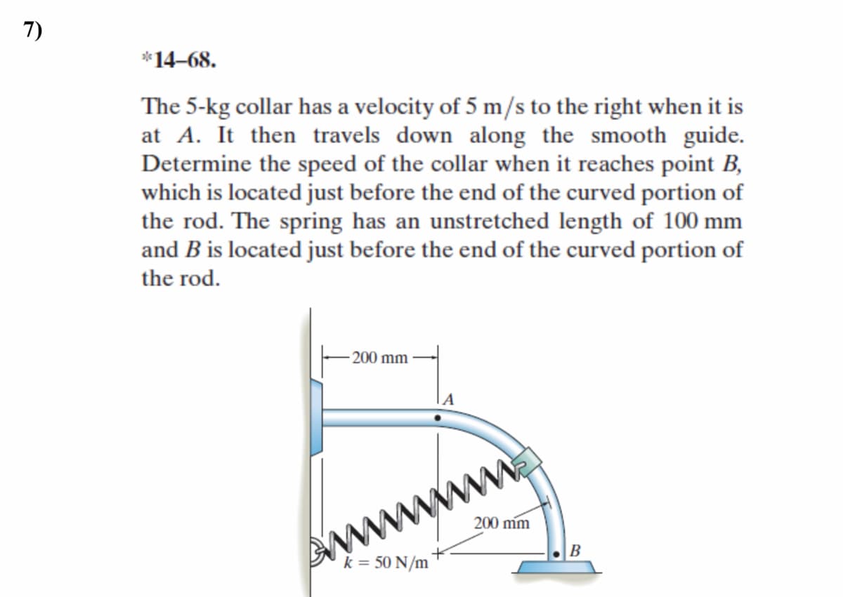 7)
*14–68.
The 5-kg collar has a velocity of 5 m/s to the right when it is
at A. It then travels down along the smooth guide.
Determine the speed of the collar when it reaches point B,
which is located just before the end of the curved portion of
the rod. The spring has an unstretched length of 100 mm
and B is located just before the end of the curved portion of
the rod.
200 mm
200 mm
B
k = 50 N/m
