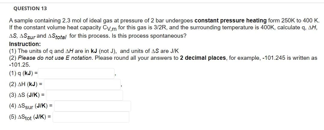 QUESTION 13
A sample containing 2.3 mol of ideal gas at pressure of 2 bar undergoes constant pressure heating form 250K to 400 K.
If the constant volume heat capacity CV,m for this gas is 3/2R, and the surrounding temperature is 400K, calculate q, AH,
AS, AS sur and AStotal for this process. Is this process spontaneous?
Instruction:
(1) The units of q and AH are in kJ (not J), and units of AS are J/K
(2) Please do not use E notation. Please round all your answers to 2 decimal places, for example, -101.245 is written as
-101.25.
(1) q (kJ) =
(2) ΔΗ (KJ) =
(3) AS (J/K) =
(4) ASsur (J/K) =
(5) AStot (J/K) =