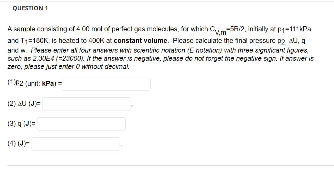 QUESTION 1
A sample consisting of 4.00 mol of perfect gas molecules, for which CVm=5R/2, initially at p1=111kPa
and T1=180K, is heated to 400K at constant volume. Please calculate the final pressure p2, AU, q
and w. Please enter all four answers wtih scientific notation (E notation) with three significant figures,
such as 2.30E4 (=23000). If the answer is negative, please do not forget the negative sign. If answer is
zero, please just enter 0 without decimal.
(1)p2 (unit: kPa) =
(2) AU (J)=
(3) q (J)=
(4) (J)=