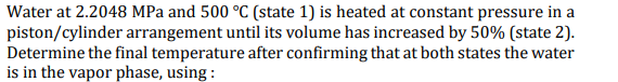 Water at 2.2048 MPa and 500 °C (state 1) is heated at constant pressure in a
piston/cylinder arrangement until its volume has increased by 50% (state 2).
Determine the final temperature after confirming that at both states the water
is in the vapor phase, using :
