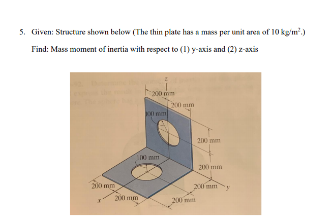 5. Given: Structure shown below (The thin plate has a mass per unit area of 10 kg/m².)
Find: Mass moment of inertia with respect to (1) y-axis and (2) z-axis
200 mm
200 mm
100 mm
200 mm
100 mm
200 mm
200 mm
200 mm
200 mm
200 mm
