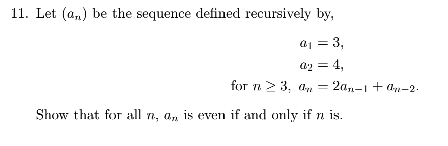 11. Let (an) be the sequence defined recursively by,
a1 = 3,
a2 = 4,
for n > 3, an = 2an-1 + ɑn-2.
Show that for all n, an is even if and only if n is.
