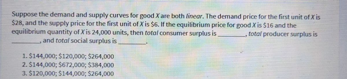 Suppose the demand and supply curves for good X are both linear. The demand price for the first unit of X is
$28, and the supply price for the first unit of X is $6. If the equilibrium price for good X is $16 and the
equilibrium quantity of X is 24,000 units, then total consumer surplus is
total producer surplus is
and total social surplus is
1. $144,000; $120,000; $264,000
2. $144,000; $672,000; $384,000
3. $120,000; $144,000; $264,000
