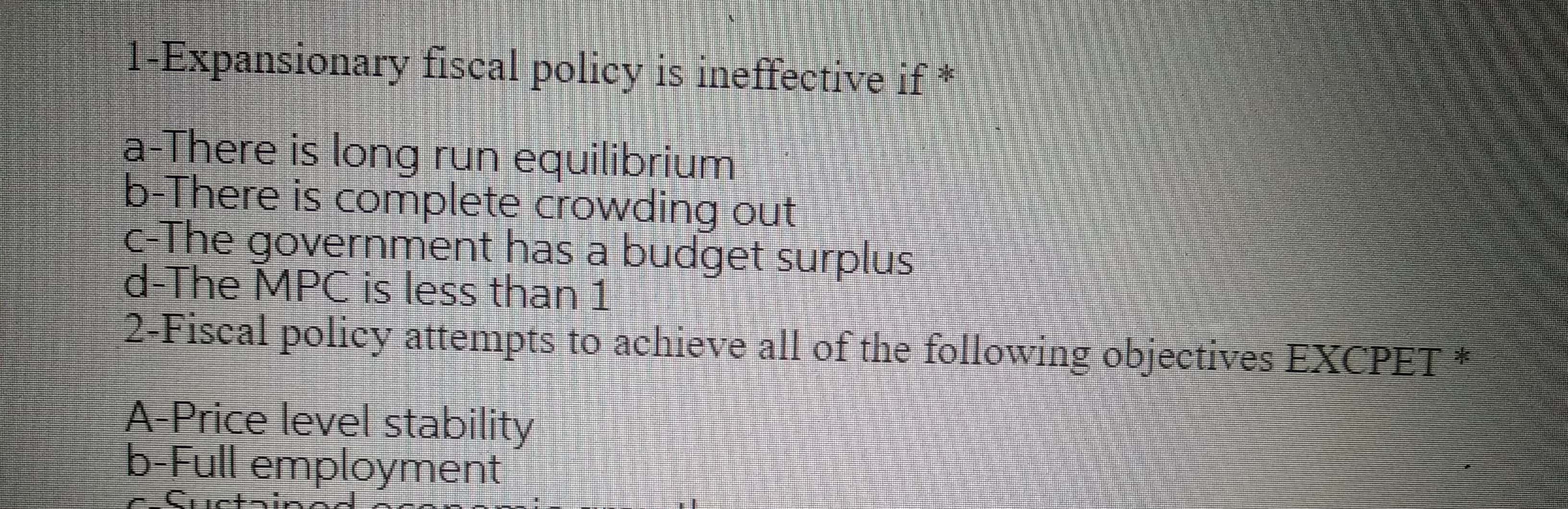 1-Expansionary fiscal policy is ineffective if*
a-There is long run equilibrium
b-There is complete crowding out
c-The government has a budget surplus
d-The MPC is less than 1
Fisca
