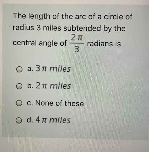 The length of the arc of a circle of
radius 3 miles subtended by the
central angle of
radians is
3
O a. 3 n miles
O b. 2 n miles
O c. None of these
O d. 4 n miles
