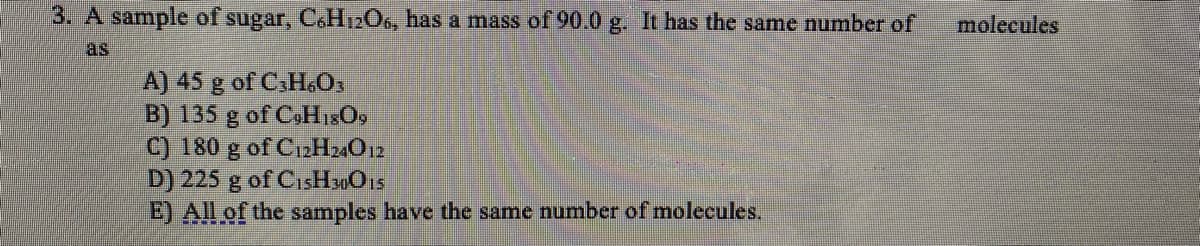 3. A sample of sugar, C.H12O6, has a mass of 90.0 g. It has the same number of
molecules
as
A) 45 g of CaH.O,
B) 135 g of C.HisO,
C) 180 g of C12H2O12
D) 225 g of CisHsOs
E) All of the samples have the same number of molecules.
