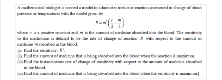A mathematical biologist is created a model to administer medicine reaction (measured in change of blood
pressure or temperatuce) with the model given by
R= m²
m
where c is a positive constant and m is the amount of medicine absorbed into the blood. The sensitivity
to the medication is defined to be the rate of change of reaction R with respect to the amount of
medicine mabsorbed in the blood.
0. Find the sensitivity, R'.
(H). Find the amount of medicine that is being absorbed into the blood when the reaction is maximum.
(ii),Find the instantaneous rate of change of sensitivity with respect to the amount of medicine absorbed
in the blood.
(iv).Find the amount of medicine that is being absorbed into the blood when the sensitivity is maximum|
