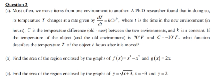 Question 3
(a). Most often, we move items from one environment to another. A Ph.D rescarcher found that in doing so,
its temperature T changes at a rate given by
= kCe", where t is the time in the new environment (in
dt
hours), C is the temperature difference (old - new) between the two environments, and k is a constant. If
the temperature of the object (and the old environment) is 70°F and C =-10° F, what function
describes the temperature T of the object t hours after it is moved?
(b). Find the area of the region enclosed by the graphs of f (x)=x'-x² and g(x)= 2x.
(c). Find the area of the region enclosed by the graphs of y = \x+3,x=-3 and y = 2.
