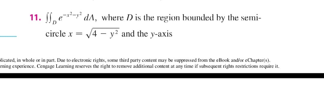 11. , e-y* dA, where D is the region bounded by the semi-
circle x =
V4
y2 and the y-axis
licated, in whole or in part. Due to electronic rights, some third party content may be suppressed from the eBook and/or eChapter(s).
rning experience. Cengage Learning reserves the right to remove additional content at any time if subsequent rights restrictions require it.
