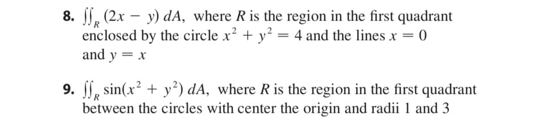 8. , (2x – y) dA, where Ris the region in the first quadrant
enclosed by the circle x? + y? = 4 and the lines x = 0
and y
||
= X
9. , sin(x? + y²) dA, where R is the region in the first quadrant
between the circles with center the origin and radii 1 and 3
