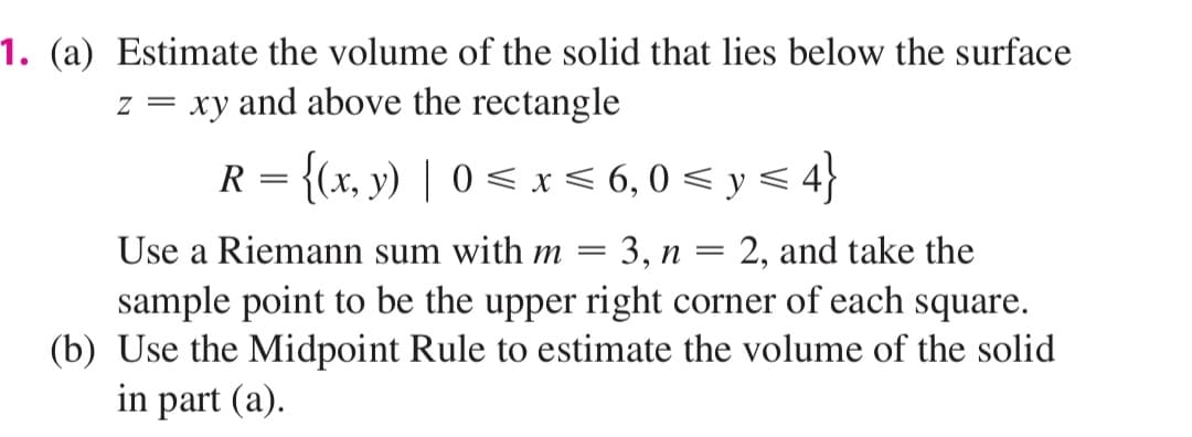 1. (a) Estimate the volume of the solid that lies below the surface
z = xy and above the rectangle
R = {(x, y) | 0 < x < 6,0 < y < 4}
Use a Riemann sum with m =
3, п
2, and take the
sample point to be the upper right corner of each square.
(b) Use the Midpoint Rule to estimate the volume of the solid
in part (a).
