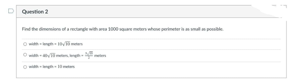 Question 2
Find the dimensions of a rectangle with area 1000 square meters whose perimeter is as small as possible.
O width = length = 10/10 meters
O width = 40y10 meters, length = meters
%3D
O width = length = 10 meters
