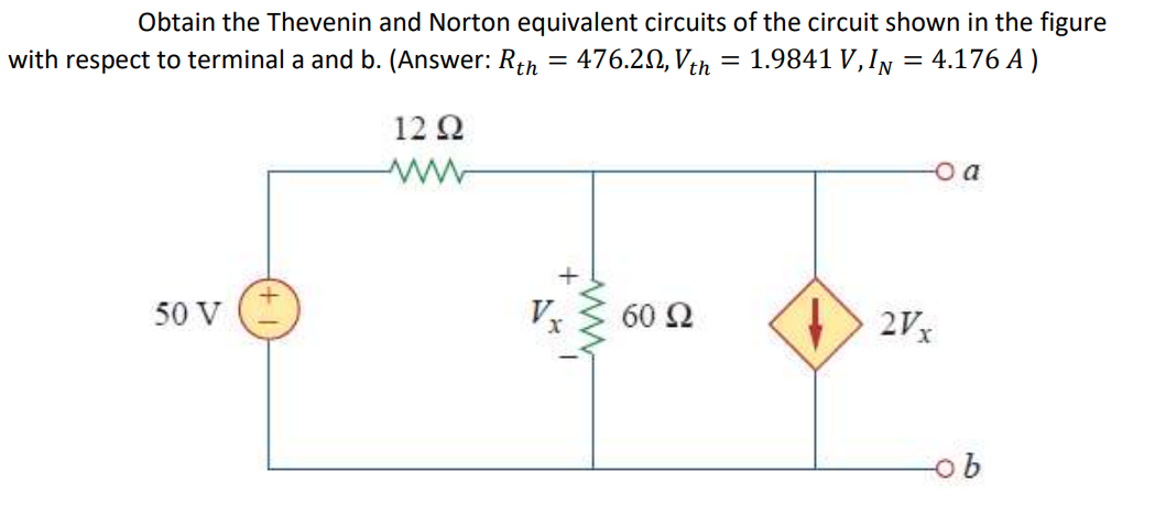 Obtain the Thevenin and Norton equivalent circuits of the circuit shown in the figure
= 1.9841 V, IN = 4.176 A )
with respect to terminal a and b. (Answer: Rth = 476.2N, Vth :
12 2
-O a
50 v (*
V
60 2
2Vx
