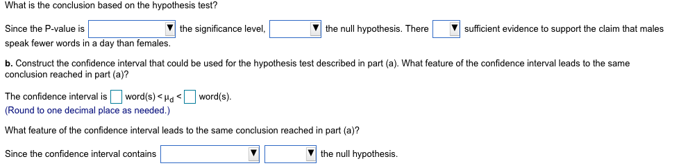 What is the conclusion based on the hypothesis test?
Since the P-value is
the significance level,
the null hypothesis. There
sufficient evidence to support the claim that males
speak fewer words in a day than females.
b. Construct the confidence interval that could be used for the hypothesis test described in part (a). What feature of the confidence interval leads to the same
conclusion reached in part (a)?
The confidence interval is word(s) < Hd < word(s).
(Round to one decimal place as needed.)
What feature of the confidence interval leads to the same conclusion reached in part (a)?
Since the confidence interval contains
the null hypothesis.
