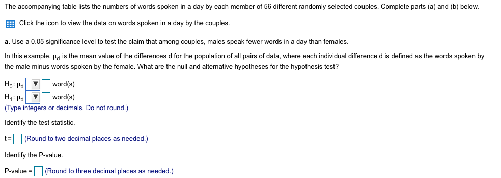 The accompanying table lists the numbers of words spoken in a day by each member of 56 different randomly selected couples. Complete parts (a) and (b) below.
E Click the icon to view the data on words spoken in a day by the couples.
a. Use a 0.05 significance level to test the claim that among couples, males speak fewer words in a day than females.
In this example, Ha is the mean value of the differences d for the population of all pairs of data, where each individual difference d is defined as the words spoken by
the male minus words spoken by the female. What are the null and alternative hypotheses for the hypothesis test?
Ho: Ha V word(s)
H1: Hd
V word(s)
(Type integers or decimals. Do not round.)
Identify the test statistic,
t=
(Round to two decimal places as needed.)
Identify the P-value.
P-value =
(Round to three decimal places as needed.)
