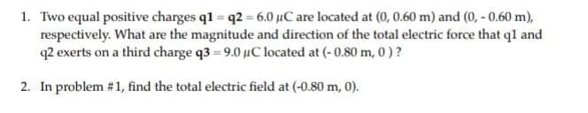 1. Two equal positive charges q1 = q2 = 6.0 µC are located at (0, 0.60 m) and (0, - 0.60 m),
respectively. What are the magnitude and direction of the total electric force that ql and
q2 exerts on a third charge q3 = 9.0 µC located at (- 0.80 m, 0)?
2. In problem #1, find the total electric field at (-0.80 m, 0).
