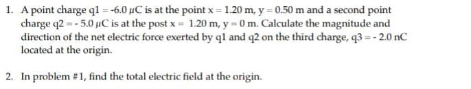 1. A point charge ql = -6.0 uC is at the point x = 1.20 m, y 0.50 m and a second point
charge q2 = - 5.0 µC is at the post x = 1.20 m, y = 0 m. Calculate the magnitude and
direction of the net electric force exerted by ql and q2 on the third charge, q3 =- 2.0 nC
located at the origin.
2. In problem #1, find the total electric field at the origin.
