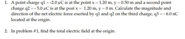 1. A point charge ql = -2.0 µC is at the point x = 1.20 m, y = 0.50 m and a second point
charge q2 = - 5.0 µC is at the post x = 1.20 m, y = 0 m. Calculate the magnitude and
direction of the net electric force exerted by ql and q2 on the third charge, q3 = - 6.0 nC
located at the origin.
2. In problem #1, find the total electric field at the origin.
