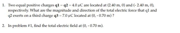 1. Two equal positive charges q1 = q2 = 4.0 µC are located at (2.40 m, 0) and (- 2.40 m, 0),
respectively. What are the magnitude and direction of the total electric force that ql and
q2 exerts on a third charge q3 = 7.0 uC located at (0, - 0.70 m) ?
2. In problem #1, find the total electric field at (0, - 0.70 m).
