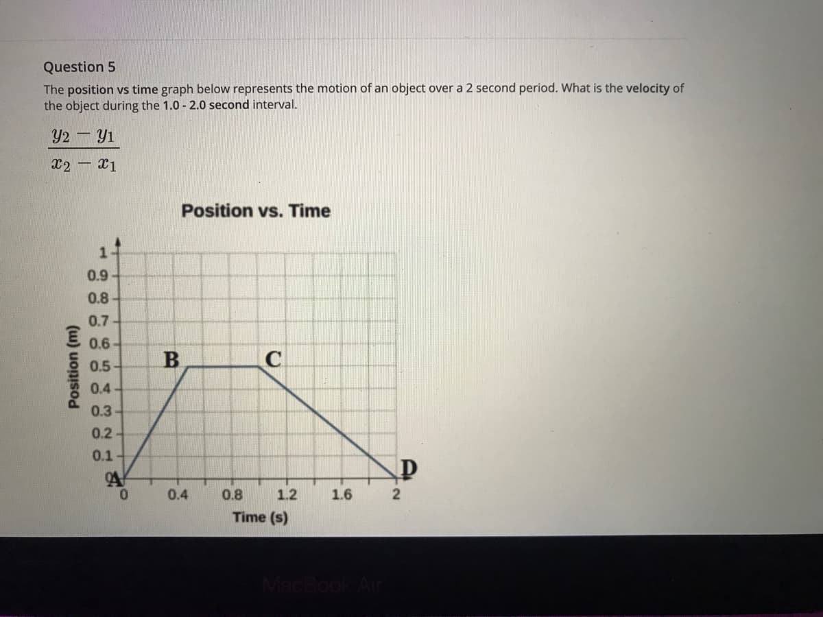 Question 5
The position vs time graph below represents the motion of an object over a 2 second period. What is the velocity of
the object during the 1.0 - 2.0 second interval.
Y2- Y1
x2 x1
Position vs. Time
1-
0.9
0.8
0.7
0.6
B
0.5
0.4
0.3
0.2-
0.1-
0.
0.4
0.8
1.2
1.6
2
Time (s)
o o o O o o
(w) uo
