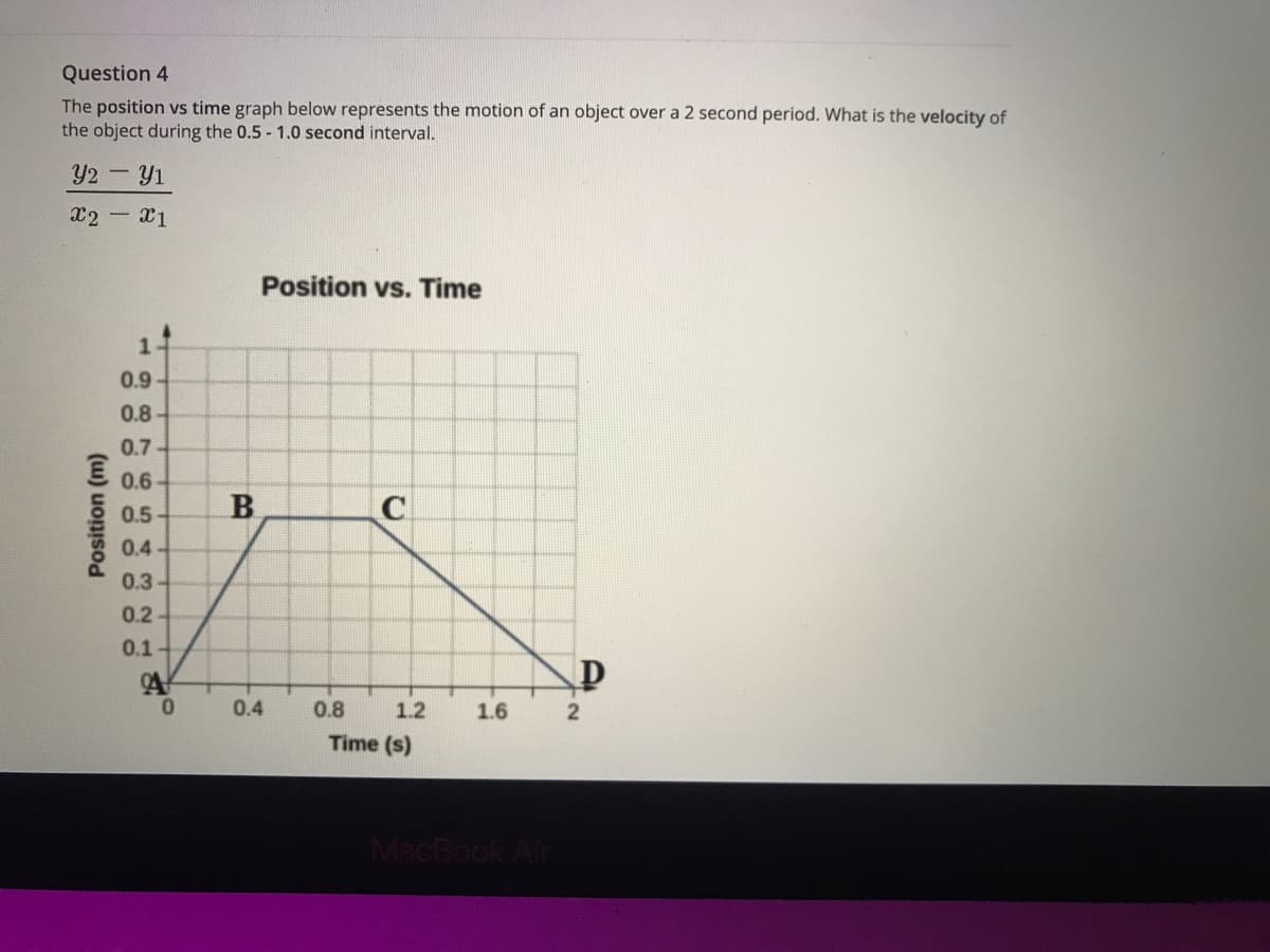 Question 4
The position vs time graph below represents the motion of an object over a 2 second period. What is the velocity of
the object during the 0.5 - 1.0 second interval.
Y2-Y1
x2 x1
Position vs. Time
0.9
0.8
0.7
0.6
0.5
0.4
0.3
0.2
0.1
0.
0.4
0.8
1.2
1.6
Time (s)
MacBook Air
B.
(w) uons
