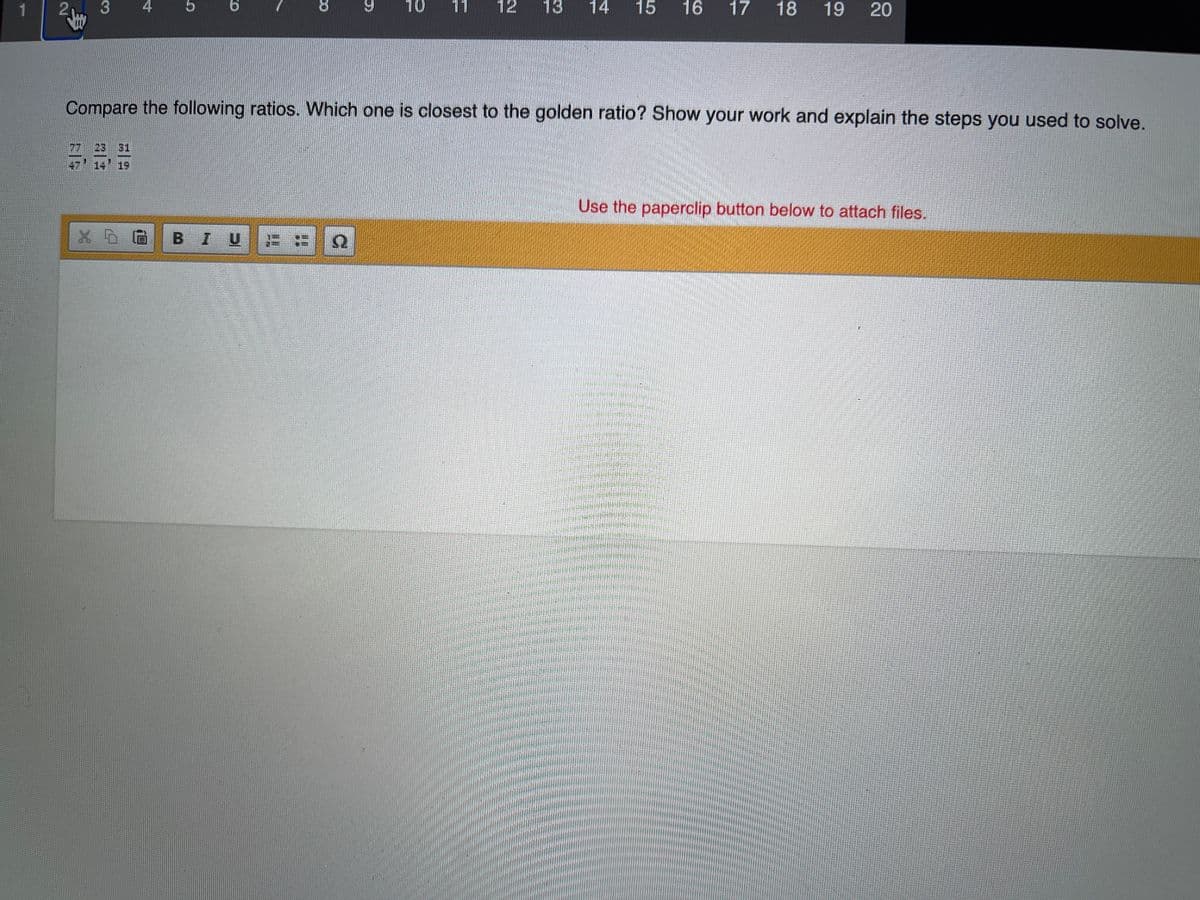 2 3
4
5
9.
10
11
12
13
14
15
16
17 18
19 20
Compare the following ratios. Which one is closest to the golden ratio? Show your work and explain the steps you used to solve.
31
14 19
Use the paperclip button below to attach files.
BIU
