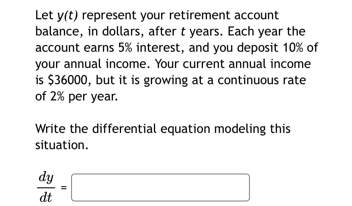 Let y(t) represent your retirement account
balance, in dollars, after t years. Each year the
account earns 5% interest, and you deposit 10% of
your annual income. Your current annual income
is $36000, but it is growing at a continuous rate
of 2% per year.
Write the differential equation modeling this
situation.
dy
%3D
dt
