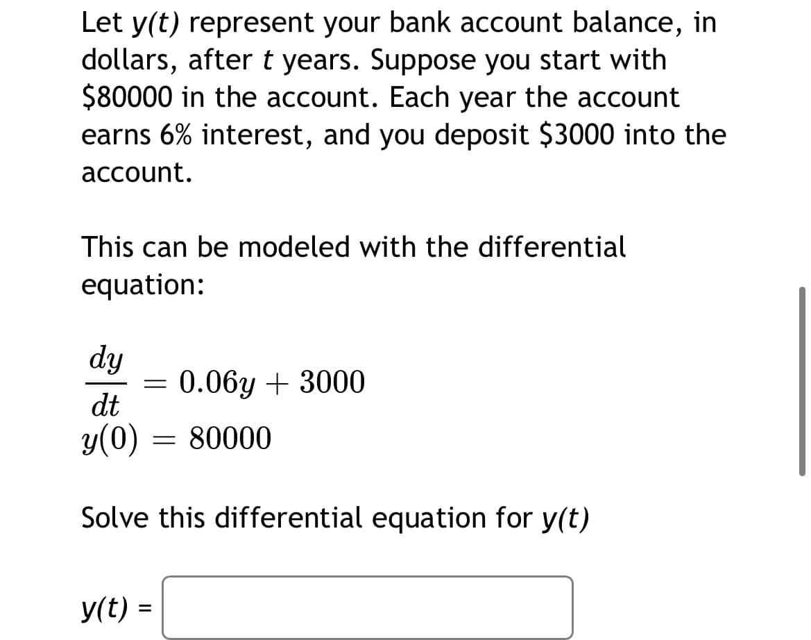 Let y(t) represent your bank account balance, in
dollars, aftert years. Suppose you start with
$80000 in the account. Each year the account
earns 6% interest, and you deposit $3000 into the
account.
This can be modeled with the differential
equation:
dy
0.06y + 3000
dt
y(0)
80000
Solve this differential equation for y(t)
y(t) =

