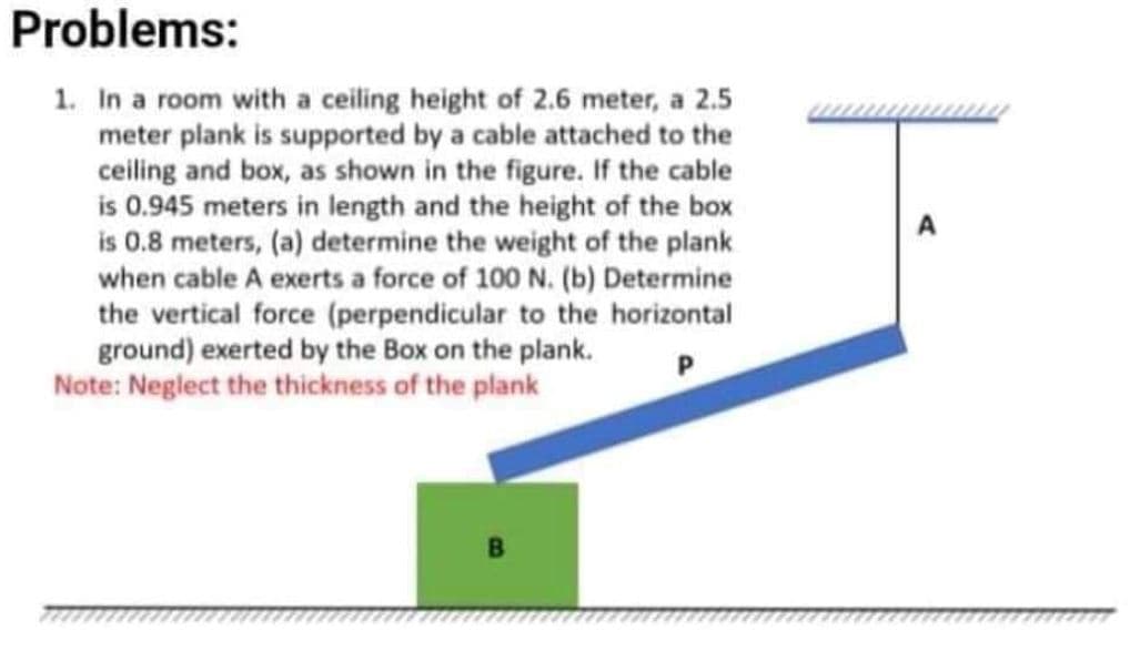 Problems:
1. In a room with a ceiling height of 2.6 meter, a 2.5
meter plank is supported by a cable attached to the
ceiling and box, as shown in the figure. If the cable
is 0.945 meters in length and the height of the box
is 0.8 meters, (a) determine the weight of the plank
when cable A exerts a force of 100 N. (b) Determine
the vertical force (perpendicular to the horizontal
ground) exerted by the Box on the plank.
Note: Neglect the thickness of the plank
A
