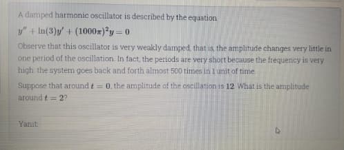 A damped harmonic oscillator is described by the equation
y" + In(3)y + (1000x) y=0
Observe that this oscillator is very weakly damped, that is, the amplitude changes very little in
one period of the oscillation. In fact, the periods are very short because the frequency is very
high: the system goes back and forth almost 500 times in 1 unit of time.
Suppose that around t = 0, the amplitude of the oscillation is 12 What is the amplitude
around t = 2?
Yanıt:
