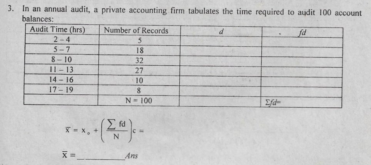 3. In an annual audit, a private accounting firm tabulates the time required to audit 100 account
balances:
Audit Time (hrs)
2-4
Number of Records
d
fd
5-7
18
8- 10
11 - 13
32
27
14-16
10
17 19
8.
N = 100
Efd=
E fd
X = x, +
C =
X =
Ans
