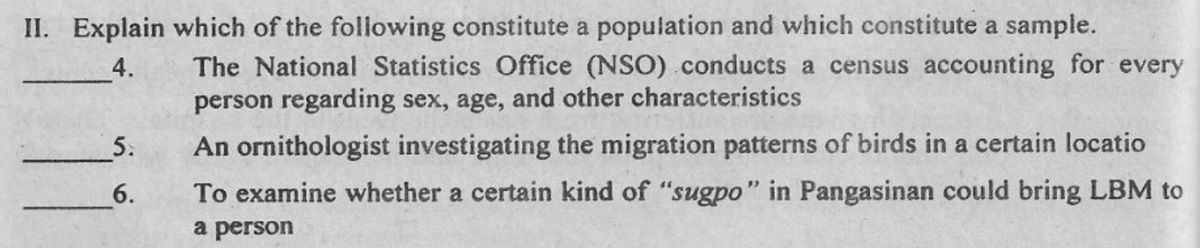 II. Explain which of the following constitute a population and which constitute a sample.
The National Statistics Office (NSO) .conducts a census accounting for every
person regarding sex, age, and other characteristics
4.
5.
An ornithologist investigating the migration patterns of birds in a certain locatio
6.
To examine whether a certain kind of "sugpo" in Pangasinan could bring LBM to
a person
