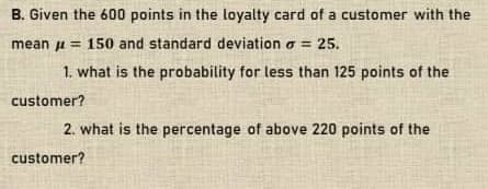 B. Given the 600 points in the loyalty card of a customer with the
mean u = 150 and standard deviation o =
25.
1. what is the probability for less than 125 points of the
customer?
2. what is the percentage of above 220 points of the
customer?

