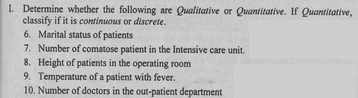 I. Determine whether the following are Qualitative or Quantitative. If Quantitative,
classify if it is continuous or discrete.
6. Marital status of patients
7. Number of comatose patient in the Intensive care unit.
8. Height of patients in the operating room
9. Temperature of a patient with fever.
10. Number of doctors in the out-patient department

