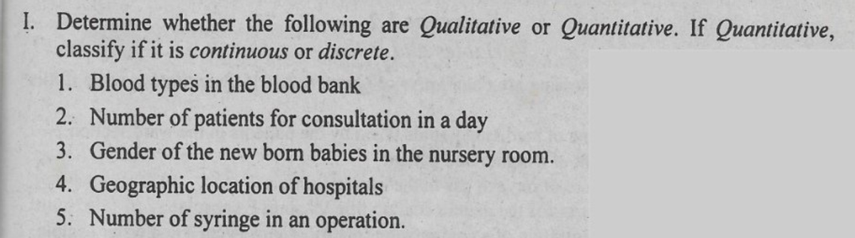 I. Determine whether the following are Qualitative or Quantitative. If Quantitative,
classify if it is continuous or discrete.
1. Blood types in the blood bank
2. Number of patients for consultation in a day
3. Gender of the new born babies in the nursery room.
4. Geographic location of hospitals
5. Number of syringe in an operation.
