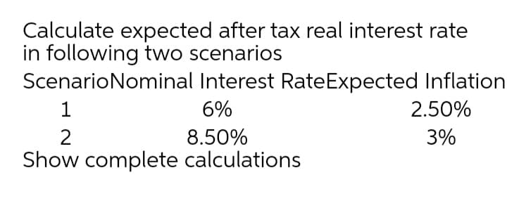 Calculate expected after tax real interest rate
in following two scenarios
ScenarioNominal Interest RateExpected Inflation
1
6%
2.50%
2
8.50%
3%
Show complete calculations
