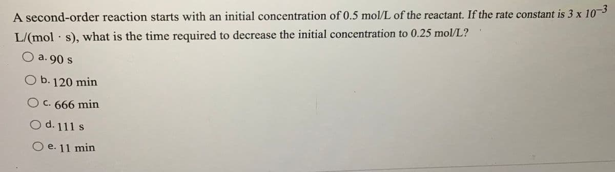 A second-order reaction starts with an initial concentration of 0.5 mol/L of the reactant. If the rate constant is 3 x 10
L/(mol s), what is the time required to decrease the initial concentration to 0.25 mol/L?
O a. 90 s
b. 120 min
O c. 666 min
O d. 111 s
O e. 11 min
