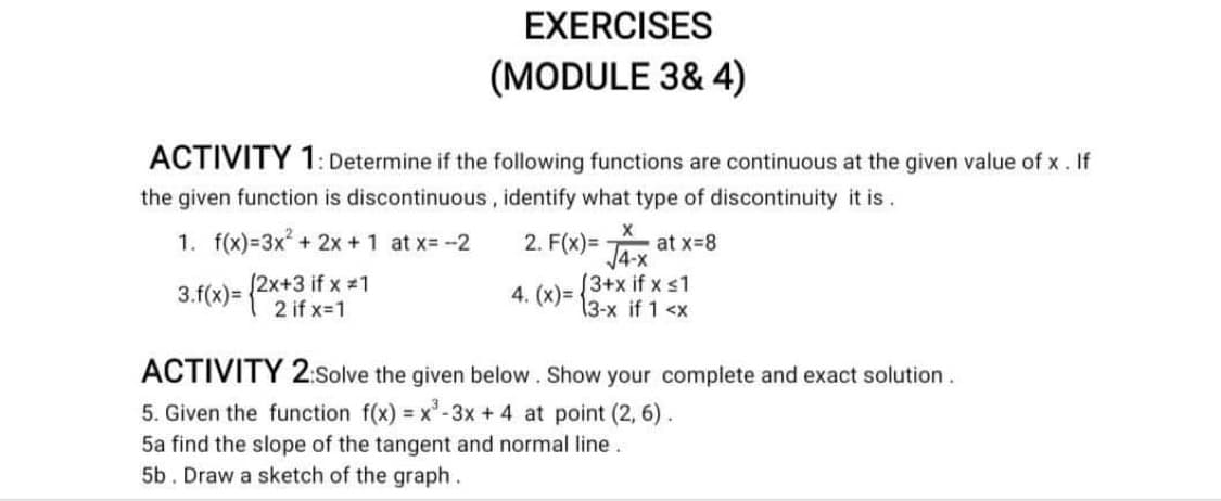 EXERCISES
(MODULE 3& 4)
ACTIVITY 1: Determine if the following functions are continuous at the given value of x. If
the given function is discontinuous, identify what type of discontinuity it is.
1. f(x)=3x + 2x +1 at x=-2
2. F(x)= at x-8
3.f(x)= {2x+3 if x =1
2 if x=1
13+x if x s1
13-x if 1 <x
4. (x)=
ACTIVITY 2:Solve the given below. Show your complete and exact solution.
5. Given the function f(x) = x-3x + 4 at point (2, 6).
5a find the slope of the tangent and normal line.
5b. Draw a sketch of the graph.
