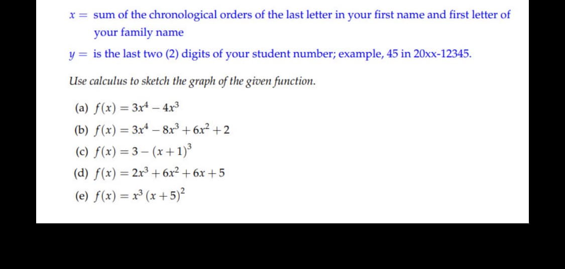 x = sum of the chronological orders of the last letter in your first name and first letter of
your family name
y = is the last two (2) digits of your student number; example, 45 in 20xx-12345.
Use calculus to sketch the graph of the given function.
(a) f(x) = 3x* – 4x3
(b) f(x) = 3x4 – 8x³ + 6x² + 2
(c) f(x) = 3 – (x + 1)³
(d) f(x) = 2x³ + 6x² + 6x +5
(e) f(x) = x³ (x + 5)²
