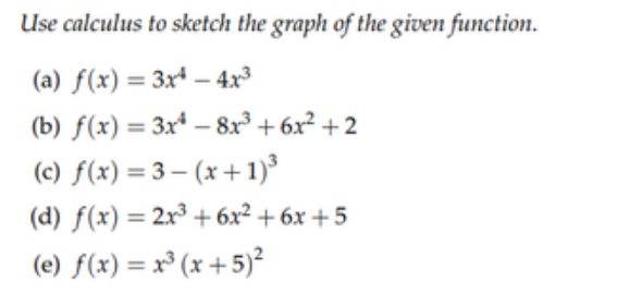 Use calculus to sketch the graph of the given function.
(a) f(x) = 3x* – 4x³
(b) f(x) = 3x* – 8r° + 6x² +2
(c) f(x) = 3 – (x +1)³
(d) f(x) = 2x³ + 6x² + 6x +5
%3D
%3D
(e) f(x) = x³ (x +5)²
