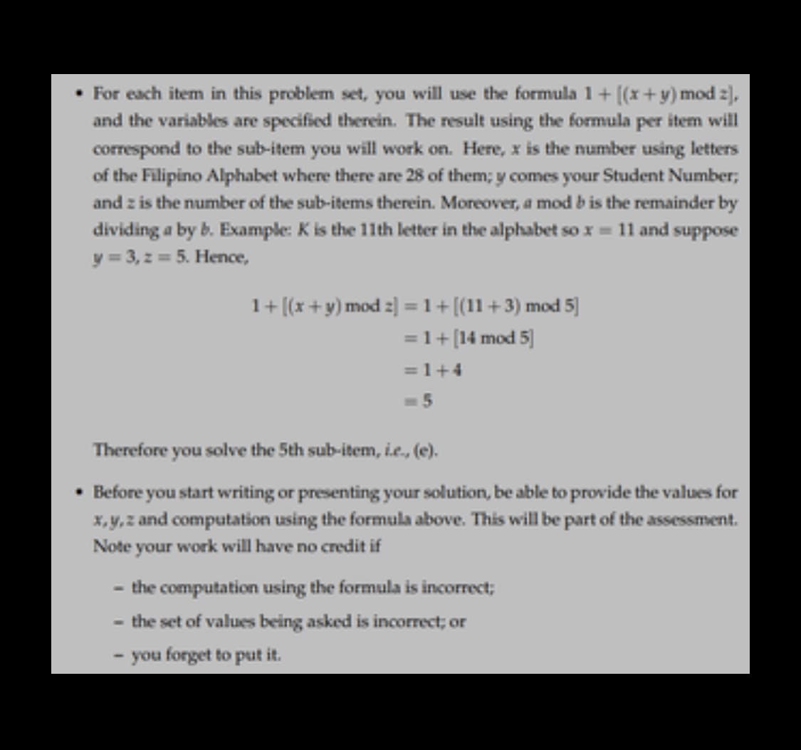 • For each item in this problem set, you will use the formula 1+ [(x+y) mod z),
and the variables are specified therein. The result using the formula per item will
correspond to the sub-item you will work on. Here, x is the number using letters
of the Filipino Alphabet where there are 28 of them; y comes your Student Number;
and z is the number of the sub-items therein. Moreover, a mod b is the remainder by
dividing a by b. Example: K is the 11th letter in the alphabet so x = 11 and suppose
y = 3, z = 5. Hence,
1+ [(x+y) mod z] = 1+[(11+3) mod 5]
= 1+[14 mod 5]
%3D
= 1+4
=5
Therefore you solve the 5th sub-item, i.e, (e).
Before you start writing or presenting your solution, be able to provide the values for
X,y, z and computation using the formula above. This will be part of the assessment.
Note your work will have no credit if
- the computation using the formula is incorrect;
- the set of values being asked is incorrect; or
you forget to put it.
