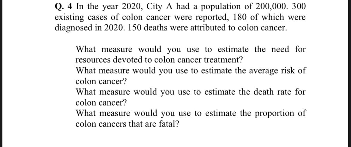 Q. 4 In the year 2020, City A had a population of 200,000. 300
existing cases of colon cancer were reported, 180 of which were
diagnosed in 2020. 150 deaths were attributed to colon cancer.
What measure would you use to estimate the need for
resources devoted to colon cancer treatment?
What measure would you use to estimate the average risk of
colon cancer?
What measure would you use to estimate the death rate for
colon cancer?
What measure would you use to estimate the proportion of
colon cancers that are fatal?
