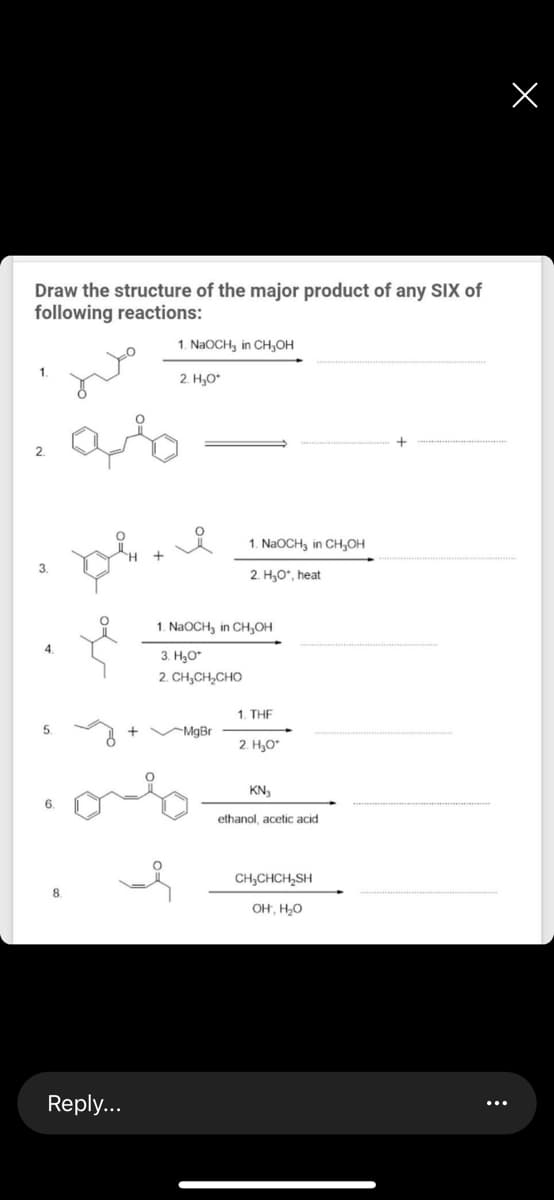 Draw the structure of the major product of any SIX of
following reactions:
1. NaoCH, in CH,Oн
2. H,O*
2.
1. NaOCH, in CH,OH
3.
2. H30*, heat
1. NaOCH3 in CH,OH
3. H3O*
2. CH,CH,CHO
1. THE
5.
+ VMgBr
2. H,O*
KN,
ethanol, acetic acid
CH,CHCH,SH
OH, H,0
Reply...
